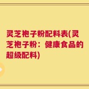 灵芝袍子粉配料表(灵芝袍子粉：健康食品的超级配料)