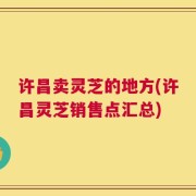 许昌卖灵芝的地方(许昌灵芝销售点汇总)