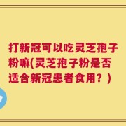 打新冠可以吃灵芝孢子粉嘛(灵芝孢子粉是否适合新冠患者食用？)