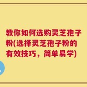 教你如何选购灵芝孢子粉(选择灵芝孢子粉的有效技巧，简单易学)