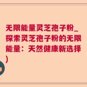 无限能量灵芝孢子粉_探索灵芝孢子粉的无限能量：天然健康新选择)