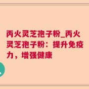 丙火灵芝孢子粉_丙火灵芝孢子粉：提升免疫力，增强健康