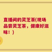 直播间的灵芝茶(现场品尝灵芝茶，健康好滋味！)
