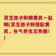 灵芝孢子粉跟黄芪一起喝(灵芝孢子粉搭配黄芪，补气养生又养颜！)