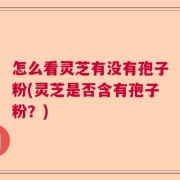 怎么看灵芝有没有孢子粉(灵芝是否含有孢子粉？)