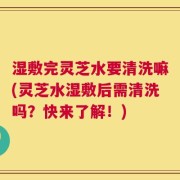 湿敷完灵芝水要清洗嘛(灵芝水湿敷后需清洗吗？快来了解！)