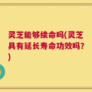 灵芝能够续命吗(灵芝具有延长寿命功效吗？)