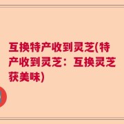 互换特产收到灵芝(特产收到灵芝：互换灵芝获美味)