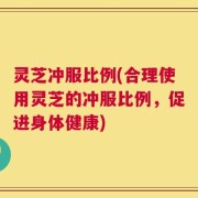 灵芝冲服比例(合理使用灵芝的冲服比例，促进身体健康)