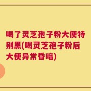 喝了灵芝孢子粉大便特别黑(喝灵芝孢子粉后大便异常昏暗)
