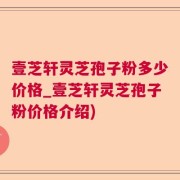 壹芝轩灵芝孢子粉多少价格_壹芝轩灵芝孢子粉价格介绍)