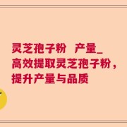 灵芝孢子粉  产量_高效提取灵芝孢子粉，提升产量与品质