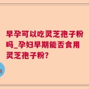 早孕可以吃灵芝孢子粉吗_孕妇早期能否食用灵芝孢子粉？