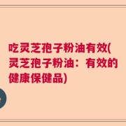 吃灵芝孢子粉油有效(灵芝孢子粉油：有效的健康保健品)