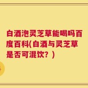 白酒泡灵芝草能喝吗百度百科(白酒与灵芝草是否可混饮？)