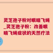 灵芝孢子粉对眼睛飞蝇_灵芝孢子粉：改善眼睛飞蝇症状的天然疗法