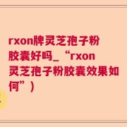 rxon牌灵芝孢子粉胶囊好吗_“rxon灵芝孢子粉胶囊效果如何”)