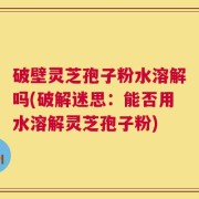 破壁灵芝孢子粉水溶解吗(破解迷思：能否用水溶解灵芝孢子粉)