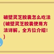 破壁灵芝胶囊怎么吃法(破壁灵芝胶囊使用方法详解，全方位介绍！)