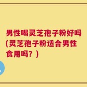 男性喝灵芝孢子粉好吗(灵芝孢子粉适合男性食用吗？)