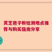 灵芝孢子粉检测地点推荐与购买指南分享