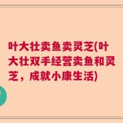 叶大壮卖鱼卖灵芝(叶大壮双手经营卖鱼和灵芝，成就小康生活)