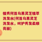 植秀何首乌黑灵芝植萃洗发水(何首乌黑灵芝洗发水，呵护秀发柔顺亮丽)