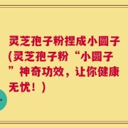灵芝孢子粉捏成小圆子(灵芝孢子粉“小圆子”神奇功效，让你健康无忧！)