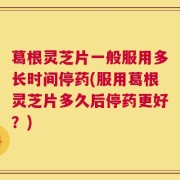 葛根灵芝片一般服用多长时间停药(服用葛根灵芝片多久后停药更好？)