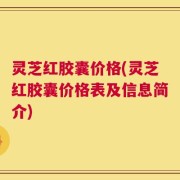 灵芝红胶囊价格(灵芝红胶囊价格表及信息简介)