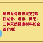 磁石龙骨远志灵芝(磁性龙骨、远志、灵芝：三种天然健康材料的全面介绍)