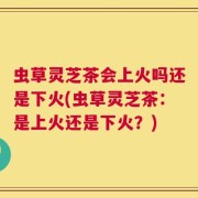 虫草灵芝茶会上火吗还是下火(虫草灵芝茶：是上火还是下火？)