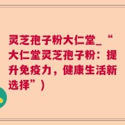 灵芝孢子粉大仁堂_“大仁堂灵芝孢子粉：提升免疫力，健康生活新选择”)