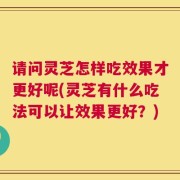 请问灵芝怎样吃效果才更好呢(灵芝有什么吃法可以让效果更好？)