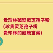 贵珍林破壁灵芝孢子粉(珍贵灵芝孢子粉  贵珍林的健康宝藏)