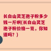 长白山灵芝孢子粉多少钱一斤啊(长白山灵芝孢子粉价格一览,你知道吗?)