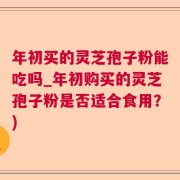 年初买的灵芝孢子粉能吃吗_年初购买的灵芝孢子粉是否适合食用？)