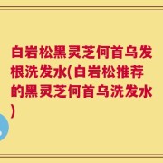 白岩松黑灵芝何首乌发根洗发水(白岩松推荐的黑灵芝何首乌洗发水)