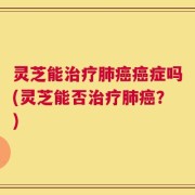 灵芝能治疗肺癌癌症吗(灵芝能否治疗肺癌？)