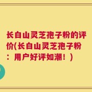 长白山灵芝孢子粉的评价(长白山灵芝孢子粉：用户好评如潮！)