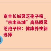 京丰长城灵芝孢子粉_“京丰长城”高品质灵芝孢子粉：健康养生新选择
