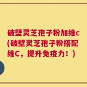 破壁灵芝孢子粉加维c(破壁灵芝孢子粉搭配维C，提升免疫力！)