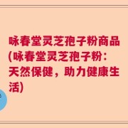 咏春堂灵芝孢子粉商品(咏春堂灵芝孢子粉：天然保健，助力健康生活)
