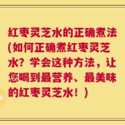 红枣灵芝水的正确煮法(如何正确煮红枣灵芝水？学会这种方法，让您喝到最营养、最美味的红枣灵芝水！)