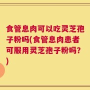 食管息肉可以吃灵芝孢子粉吗(食管息肉患者可服用灵芝孢子粉吗？)
