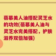 蓓慕美人油搭配灵芝水的功效(蓓慕美人油与灵芝水完美搭配，护肤滋养双倍加强)
