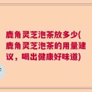 鹿角灵芝泡茶放多少(鹿角灵芝泡茶的用量建议，喝出健康好味道)