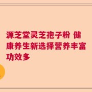 源芝堂灵芝孢子粉 健康养生新选择营养丰富功效多