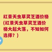 红景天虫草灵芝酒价格(红景天虫草灵芝酒价格大起大落，不知如何选择？)