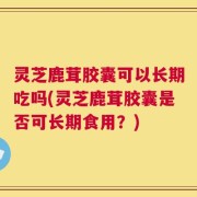 灵芝鹿茸胶囊可以长期吃吗(灵芝鹿茸胶囊是否可长期食用？)